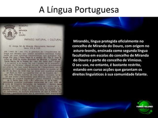 A Língua Portuguesa Mirandês, língua protegida oficialmente no concelho de Miranda do Douro, com origem no asturo-leonês, ensinada como segunda língua facultativa em escolas do concelho de Miranda do Douro e parte do concelho de Vimioso. O seu uso, no entanto, é bastante restrito, estando em curso acções que garantam os direitos linguísticos à sua comunidade falante.