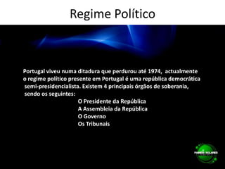 Regime PolíticoPortugal viveu numa ditadura que perdurou até 1974,  actualmente o regime político presente em Portugal é uma república democrática semi-presidencialista. Existem 4 principais órgãos de soberania, sendo os seguintes:                                       O Presidente da República                                       A Assembleia da República                                       O Governo                                       Os Tribunais