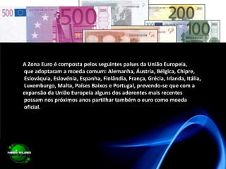 A Zona Euro é composta pelos seguintes países da União Europeia, que adoptaram a moeda comum: Alemanha,Áustria, Bélgica, Chipre, Eslováquia, Eslovénia, Espanha, Finlândia, França, Grécia, Irlanda, Itália, Luxemburgo, Malta, Países Baixos e Portugal, prevendo-se que com a expansão da União Europeia alguns dos aderentes mais recentes possam nos próximos anos partilhar também o euro como moeda oficial.