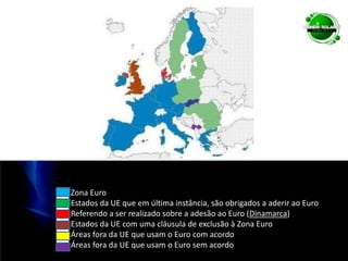 ██ Zona Euro██ Estados da UE que em última instância, são obrigados a aderir ao Euro██ Referendo a ser realizado sobre a adesão ao Euro (Dinamarca)██ Estados da UE com uma cláusula de exclusão à Zona Euro██ Áreas fora da UE que usam o Euro com acordo██ Áreas fora da UE que usam o Euro sem acordo