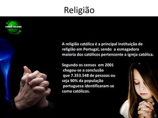 ReligiãoA religião católica é a principal instituição de religião em Portugal, sendo  a esmagadora maioria dos católicos pertencente a igreja católica.Segundo os censos  em 2001 chegou-se a conclusão que 7.353.548 de pessoas ou seja 90% da população portuguesa identificaram-se como católicos. 