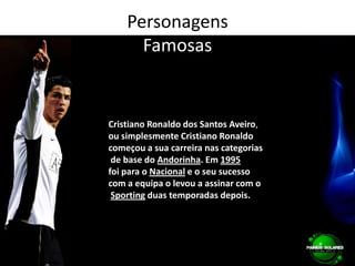 PersonagensFamosasCristiano Ronaldo dos Santos Aveiro, ou simplesmente Cristiano Ronaldocomeçou a sua carreira nas categorias de base do Andorinha. Em 1995foi para o Nacional e o seu sucesso com a equipa o levou a assinar com oSporting duas temporadas depois.