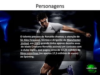 PersonagensFamosasO talento precoce de Ronaldo chamou a atenção de Sir Alex Ferguson, técnico e dirigente do Manchester United, em 2003 quando tinha apenas dezoito anos de idade Cristiano Ronaldo assinou um contrato com o clube inglês, que pagou cerca de 12,24 milhões de libras esterlinas (ou apenas 17,5 milhões de euros) ao Sporting.
