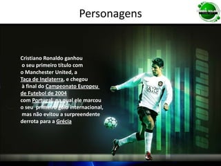 PersonagensCristiano Ronaldo ganhou o seu primeiro título com o Manchester United, a Taça de Inglaterra, e chegou à final do Campeonato Europeu de Futebol de 2004com Portugal, na qual ele marcou o seu  primeiro golo internacional, mas não evitou a surpreendente derrota para a Grécia