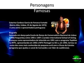 PersonagensFamosasCatarina Cardoso Garcia da Fonseca Furtado (Bairro Alto, Lisboa, 25 de Agosto de 1972) é uma actriz e apresentadora portuguesaBiografiaFormada em dança pela Escola de Dança do Conservatório Nacional de Lisboa (1990) frequentou entre 1995 e 1997 a London International School of Acting.Começou como apresentadora de televisão em 1991 com o programa TopMais na RTP1, apresentando em 1992 o MTV-Portugal na SIC e, em 1993, tornou-se numa das caras mais conhecidas do pequeno ecrã com o Chuva de Estrelas (programa que ajudou o canal de Carnaxide a ser líder de audiências). 