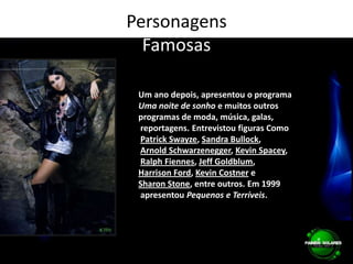 PersonagensFamosasUm ano depois, apresentou o programa Uma noite de sonho e muitos outros programas de moda, música, galas, reportagens. Entrevistou figuras ComoPatrick Swayze, Sandra Bullock,Arnold Schwarzenegger, Kevin Spacey,Ralph Fiennes, Jeff Goldblum, Harrison Ford, Kevin Costner e Sharon Stone, entre outros. Em 1999 apresentou Pequenos e Terríveis.