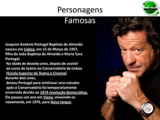 PersonagensFamosasJoaquim António Portugal Baptista de Almeida nasceu em Lisboa, em 15 de Março de 1957, filho de João Baptista de Almeida e Maria Sara Portugal. Na idade de dezoito anos, depois de assistir ao curso de teatro no Conservatório de Lisboa (Escola Superior de Teatro e Cinema) durante dois anos, deixou Portugal para continuar seus estudos após o Conservatório foi temporariamente encerrada devido ao 1974 revolução democrática.Ele passou um ano em Viena, movendo-se novamente, em 1976, para Nova Iorque. 
