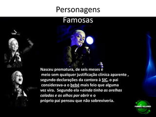 PersonagensFamosasNasceu prematura, de seis meses e meio sem qualquer justificação clínica aparente , segundo declarações da cantora à SIC, o pai considerava-a o bebé mais feio que alguma vez vira.  Segundo ela «ainda tinha as orelhas coladas e os olhos por abrir e o próprio pai pensou que não sobreviveria.