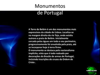 Monumentos de PortugalA Torre de Belém é um dos monumentos mais expressivos da cidade de Lisboa. Localiza-se na margem direita do rio Tejo, onde existiu outrora a praia de Belém. Inicialmente cercada pelas águas em todo o seu perímetro, progressivamente foi envolvida pela praia, até se incorporar hoje à terra firme.O monumento se destaca pelo nacionalismo implícito, visto que é todo rodeado por decorações do Brasão de armas de Portugal, incluindo inscrições de cruzes da Ordem de Cristo .