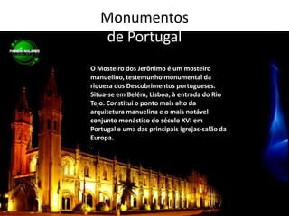 Monumentos de PortugalO Mosteiro dos Jerônimo é um mosteiro manuelino, testemunho monumental da riqueza dos Descobrimentos portugueses. Situa-se em Belém, Lisboa, à entrada do Rio Tejo. Constitui o ponto mais alto da arquitetura manuelina e o mais notável conjunto monástico do século XVI em Portugal e uma das principais igrejas-salão da Europa..