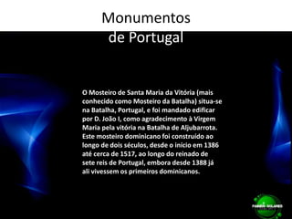 Monumentos de PortugalO Mosteiro de Santa Maria da Vitória (mais conhecido como Mosteiro da Batalha) situa-se na Batalha, Portugal, e foi mandado edificar por D. João I, como agradecimento à Virgem Maria pela vitória na Batalha de Aljubarrota. Este mosteiro dominicano foi construído ao longo de dois séculos, desde o início em 1386 até cerca de 1517, ao longo do reinado de sete reis de Portugal, embora desde 1388 já ali vivessem os primeiros dominicanos. 