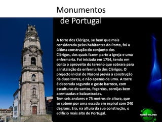 Monumentos de PortugalA torre dos Clérigos, se bem que mais considerada pelos habitantes do Porto, foi a última construção do conjunto dos Clérigos, dos quais fazem parte a igreja e uma enfermaria. Foi iniciada em 1754, tendo em conta o aproveito do terreno que sobrara para a instalação da enfermaria dos Clérigos. O projecto inicial de Nasoni previa a construção de duas torres, e não apenas de uma. A torre é decorada segundo o gosto barroco, com esculturas de santos, fogaréus, cornijas bem acentuadas e balaustradas.Tem seis andares e 75 metros de altura, que se sobem por uma escada em espiral com 240 degraus. Era, na altura da sua construção, o edifício mais alto de Portugal.