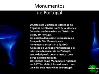 Monumentos de PortugalO Castelo de Guimarães localiza-se na freguesia de Oliveira do Castelo, cidade e Conselho de Guimarães, no Distrito de Braga, em Portugal.Em posição dominante, sobranceiro ao Campo de São Mamede, este monumento encontra-se ligado à fundação do Condado Portucalense e às lutas da independência de Portugal, sendo designado popularmente como berço da nacionalidade.Classificado como Monumento Nacional, em 2007 foi eleito informalmente como uma das Sete maravilhas de Portugal.