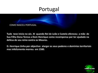 Portugal        COMO NASCEU PORTUGAL Tudo  teve inicio no séc. XI  quando Rei de Leão e Castela ofereceu  a mão  de Sua Filha Dona Teresa a Dom Henrique como recompensa por ter ajudado na defesa de seu reino contra os Mouros.D. Henrique tinha por objectivo  alargar os seus poderes e domínios territoriais  mas infelizmente morreu  em 1580.