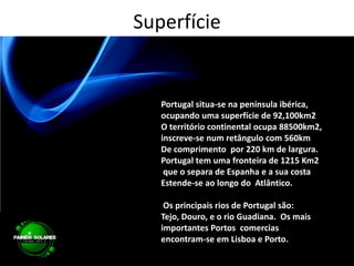 SuperfíciePortugal situa-se na península ibérica, ocupando uma superfície de 92,100km2O território continental ocupa 88500km2, inscreve-se num retângulo com 560kmDe comprimento  por 220 km de largura.Portugal tem uma fronteira de 1215 Km2 que o separa de Espanha e a sua costa Estende-se ao longo do  Atlântico.Os principais rios de Portugal são:  Tejo, Douro, e o rio Guadiana.  Os mais importantes Portos  comercias encontram-se em Lisboa e Porto. 