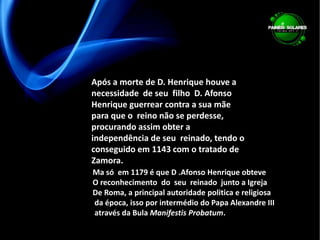 Após a morte de D. Henrique houve a necessidade  de seu  filho  D. Afonso Henrique guerrear contra a sua mãe para que o  reino não se perdesse, procurando assim obter a independência de seu  reinado, tendo o conseguido em 1143 com o tratado de Zamora. Ma só  em 1179 é que D .Afonso Henrique obteve O reconhecimento  do  seu  reinado  junto a IgrejaDe Roma, a principal autoridade politica e religiosa da época, isso por intermédio do Papa Alexandre III através da Bula Manifestis Probatum.