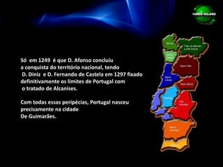 Só  em 1249  é que D. Afonso concluiu a conquista do território nacional, tendo D. Diniz  e D. Fernando de Castela em 1297 fixado  definitivamente os limites de Portugal com o tratado de Alcanises.Com todas essas peripécias, Portugal nasceu precisamente na cidadeDe Guimarães.