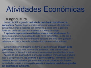 Atividades Económicas
A agricultura
No século XIII, a grande maioria da população trabalhava na
agricultura. Apesar disso, a maior parte dos terrenos não estavam
cultivados, sendo ocupados por pântanos, pastos para o gado ou
florestas, onde iam buscar a madeira e a lenha ou caçar.
A agricultura produzia muitíssimo menos que atualmente. As
sementes eram de má qualidade; não havia fertilizantes, a não ser o
estrume dos animais; todo o trabalho agrícola era feito sem qualquer
máquina, só com a força de trabalho dos homens e dos animais.
Juntamente com o trabalho da terra, os camponeses criavam gado
(pecuária), não só para terem mais alimentos, mas também para
aproveitarem a força dos animais e o seu estrume para fertilizar a terra.
Apesar de ser a agricultura a principal atividade, Portugal não produzia
tudo o que precisava. Só quando a guerra acabou, permitindo que os
homens fossem trabalhar para os campos e as colheitas não fossem
incendiadas, é que o nosso país passou a produzir produtos agrícolas
em quantidade suficiente.
 