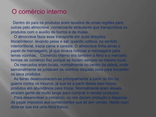 O comércio interno
Dentro do país os produtos eram levados de umas regiões para
outras pelo almocreve ,comerciante ambulante que transportava os
produtos com o auxílio de burros e de mulas.
O almocreve fazia esse transporte em duas direções:
litoral/interior, levando peixe e sal; quando voltava, no sentido
interior/litoral, trazia carne e cereais. O almocreve tinha ainda o
papel de mensageiro, já que levava notícias e mensagens para
terras vizinhas. Comércio interno era também a feira e o mercado,
formas de comércio fixo porque se faziam sempre no mesmo local.
Os mercados eram locais, normalmente no centro da aldeia, onde
semanalmente se juntavam os vizinhos daquela zona para trocarem
os seus produtos.
As feiras desenvolveram-se principalmente a partir do fim da
guerra contra os mouros, já que só a partir dessa data houve
produtos em abundância para trocar. Normalmente eram anuais,
atraíam gente de muito longe para comprar e vender produtos.
Para desenvolver o comércio, os reis davam proteção e dispensa
de pagar impostos aos comerciantes que ali iam vender. Neste caso
dizia-se que era uma feira franca.
 