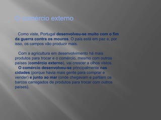 O comércio externo
Como viste, Portugal desenvolveu-se muito com o fim
da guerra contra os mouros. O país está em paz e, por
isso, os campos vão produzir mais.
Com a agricultura em desenvolvimento há mais
produtos para trocar e o comércio, mesmo com outros
países (comércio externo), vai crescer a olhos vistos.
O comércio desenvolveu-se principalmente nas
cidades (porque havia mais gente para comprar e
vender) e junto ao mar (onde chegavam e partiam os
barcos carregados de produtos para trocar com outros
países).
 