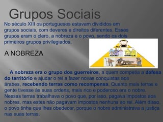 Grupos Sociais
No século XIII os portugueses estavam divididos em
grupos sociais, com deveres e direitos diferentes. Esses
grupos eram o clero, a nobreza e o povo, sendo os dois
primeiros grupos privilegiados.
A NOBREZA
A nobreza era o grupo dos guerreiros, a quem competia a defesa
do território e ajudar o rei a fazer novas conquistas aos
árabes, recebendo terras como recompensa. Quanto mais terras e
gente tivesse às suas ordens, mais rico e poderoso era o nobre.
Nessas terras trabalhava o povo que, por isso, pagava impostos aos
nobres, mas estes não pagavam impostos nenhuns ao rei. Além disso,
o povo tinha que lhes obedecer, porque o nobre administrava a justiça
nas suas terras.
 
