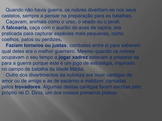 Quando não havia guerra, os nobres divertiam-se nos seus
castelos, sempre a pensar na preparação para as batalhas.
Caçavam, animais como o urso, o veado ou o javali.
A falcoaria, caça com o auxílio de aves de rapina, era
praticada para capturar espécies mais pequenas, como
coelhos, patos ou perdizes.
Faziam torneios ou justas, combates entre si para saberem
qual deles era o melhor guerreiro. Mesmo quando os nobres
ocupavam o seu tempo a jogar xadrez estavam a preparar-se
para a guerra porque este é um jogo de estratégia, inspirado
no campo de batalha da Idade Média.
Outro dos divertimentos da nobreza era ouvir cantigas de
amor ou de amigo e as de escárnio e maldizer, cantadas
pelos trovadores. Algumas destas cantigas foram escritas pelo
próprio rei D. Dinis, um dos nossos primeiros poetas.
 