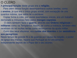 O CLERO
A principal função deste grupo era a religião.
Para além dessa função desempenhava outras tarefas, como
o ensino, já que era o único grupo social, com excepção de uns
quantos nobres, que sabia ler e escrever.
Copiar livros à mão, por vezes exemplares únicos, era um trabalho
demorado e minucioso feito pelos monges copistas.
O clero também fazia a guerra, através das Ordens religiosas –
militares como os Templários. Assim, tal como a nobreza, também eles
recebiam do rei muitas terras como recompensa da ajuda militar.
Outro dos seus afazeres, era cuidar dos doentes e dar assistência
aos peregrinos.
Neste tempo de grande fé e de guerras por causa da religião, o poder
da igreja era imenso, repara que Portugal só foi oficialmente
independente depois de o Papa dar o seu acordo.
 