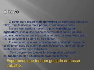 O POVO
O povo era o grupo mais numeroso da sociedade (cerca de
90%), mas também o mais pobre, extremamente pobre.
Na sua esmagadora maioria, o povo trabalhava na
agricultura, mas quase nunca as terras eram suas. Por isso,
pagava pesadas rendas e impostos ao dono da terra, fosse ele o
rei ou um senhor do clero ou da nobreza.
O camponês, que era completamente analfabeto, servia de
soldado em caso de guerra e devia obediência, além do rei, ao
senhor das terras onde trabalhava.
Com o correr dos tempos foi aumentando o número
de concelhos, aí a situação do povo era diferente.
Esperamos que tenham gostado do nosso
trabalho.
 