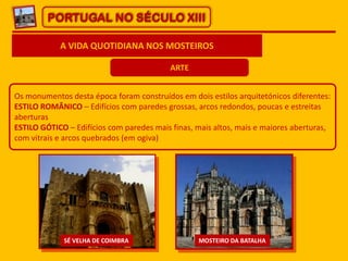 PORTUGAL NO SÉCULO XIII
A VIDA QUOTIDIANA NOS MOSTEIROS
ARTE
Os monumentos desta época foram construídos em dois estilos arquitetónicos diferentes:
ESTILO ROMÂNICO – Edifícios com paredes grossas, arcos redondos, poucas e estreitas
aberturas
ESTILO GÓTICO – Edifícios com paredes mais finas, mais altos, mais e maiores aberturas,
com vitrais e arcos quebrados (em ogiva)
SÉ VELHA DE COIMBRA MOSTEIRO DA BATALHA
 