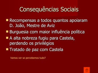 Consequências Sociais Recompensas a todos quantos apoiaram D. João, Mestre de Aviz Burguesia com maior influência política A alta nobreza fugiu para Castela, perdendo os privilégios Tratado de paz com Castela Vamos ver se percebemos tudo? 