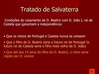 Tratado de Salvaterra Condições do casamento de D. Beatriz com D. João I, rei de Castela que garantiam a independência: Que os reinos de Portugal e Castela nunca se unissem Que o filho de D. Beatriz seria o futuro rei de Portugal (o futuro rei de Castela seria o filho mais velho de D. João) Que até aos 14 anos do filho de D. Beatriz, o reino seria regido por D. Leonor 