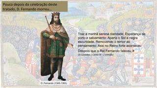 D. Fernando (1345-1383).
Pouco depois da celebração deste
tratado, D. Fernando morreu…
Traz a manhã serena claridade, Esperança de
porto e salvamento; Aparta o Sol a negra
escuridade, Removendo o temor ao
pensamento: Assi no Reino forte aconteceu
Despois que o Rei Fernando faleceu.»
Os Lusíadas ( Canto IV - 1 estrofe)
 