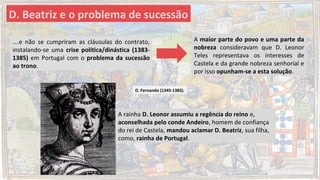….e não se cumpriram as cláusulas do contrato,
instalando-se uma crise política/dinástica (1383-
1385) em Portugal com o problema da sucessão
ao trono.
D. Beatriz e o problema de sucessão
A maior parte do povo e uma parte da
nobreza consideravam que D. Leonor
Teles representava os interesses de
Castela e da grande nobreza senhorial e
por isso opunham-se a esta solução.
A rainha D. Leonor assumiu a regência do reino e,
aconselhada pelo conde Andeiro, homem de confiança
do rei de Castela, mandou aclamar D. Beatriz, sua filha,
como, rainha de Portugal.
D. Fernando (1345-1383).
 