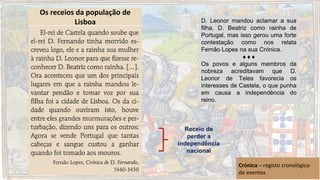 D. Leonor mandou aclamar a sua
filha, D. Beatriz como rainha de
Portugal, mas isso gerou uma forte
contestação como nos relata
Fernão Lopes na sua Crónica.
♦♦♦
Os povos e alguns membros da
nobreza acreditavam que D.
Leonor de Teles favorecia os
interesses de Castela, o que punha
em causa a independência do
reino.
Receio de
perder a
independência
nacional
Crónica – registo cronológico
de eventos
Os receios da população de
Lisboa
 