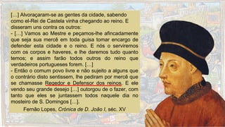 […] Alvoraçaram-se as gentes da cidade, sabendo
como el-Rei de Castela vinha chegando ao reino. E
disseram uns contra os outros:
- […] Vamos ao Mestre e peçamos-lhe afincadamente
que seja sua mercê em toda guisa tomar encargo de
defender esta cidade e o reino. E nós o serviremos
com os corpos e haveres, e lhe daremos tudo quanto
temos; e assim farão todos outros do reino que
verdadeiros portugueses forem. […]
- Então o comum povo livre e não sujeito a alguns que
o contrário disto sentissem, lhe pediram por mercê que
se chamasse Regedor e Defensor dos reinos. E ele
vendo seu grande desejo […] outorgou de o fazer, com
tanto que eles se juntassem todos naquele dia no
mosteiro de S. Domingos […].
Fernão Lopes, Crónica de D. João I, séc. XV
 
