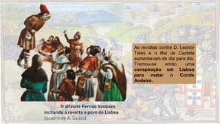 As revoltas contra D. Leonor
Teles e o Rei de Castela
aumentavam de dia para dia.
Tramou-se então uma
conspiração em Lisboa
para matar o Conde
Andeiro.
 