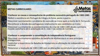 METAS CURRICULARES
•Conhecer as causas e consequências do problema sucessório português de 1383-1385
•Referir a existência em Portugal da trilogia da fome, peste e guerra.
•Descrever sucintamente o problema de sucessão ao trono após a morte de D. Fernando.
•Reconhecer a divisão dos portugueses relativamente aos candidatos ao trono.
•Descrever sucintamente os acontecimentos da crise de 1383-1385 desde a primeira
invasão castelhana até à aclamação de D. João I nas cortes de Coimbra.
•Conhecer e compreender a consolidação da independência Portuguesa
•Descrever sucintamente episódios da batalha de Aljubarrota e os seus principais
protagonistas.
•Sublinhar a importância da Batalha de Aljubarrota na afirmação da independência
nacional.
•Relacionar a revolução de 1383-1385 com as alterações na estrutura social portuguesa.
 