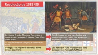 Revolução de 1383/85
Em Lisboa, D. João, Mestre de Avis, matou o
Conde Andeiro e obrigou D. Leonor Teles a fugir
para Castela.
D. João foi aclamado “Regedor e Defensor do
Reino”.
Começou-se a preparar a resistência a uma
invasão castelhana.
Com D. Leonor em fuga para Castela, era
preciso organizar a defesa face à previsível
resposta de D. João de Castela.
Este nomeia D. Nuno Álvares Pereira como
Condestável do Reino (Chefe Militar).
 