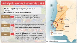 A 1ª invasão castelhana.
Principais acontecimentos de 1384
Cerco de Lisboa durou 4 meses. Um surto
de peste obrigou as tropas castelhanas a
retirarem-se e recebeu a mensagem de que
D. Beatriz estava gravemente doente.
Janeiro
Maio
Abril
Outro exército castelhano entrou pela vila de Fronteira,
mas foi derrotado pelas forças comandadas por D.
Nuno Álvares Pereira na Batalha dos Atoleiros.
Invasão castelhana e ocupação de
Santarém onde se refugiava D. Leonor.
• D. Leonor pediu ajuda ao genro, João I, rei de
Castela.
• O exército de Castela invadiu Portugal.
 