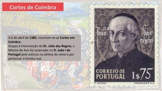 A 6 de abril de 1385, reuniram-se as Cortes em
Coimbra.
Graças à intervenção do Dr. João das Regras, o
Mestre de Avis foi aclamado rei D. João I de
Portugal pelo esforço na defesa do reino e por
pertencer à família real.
Cortes de Coimbra
 