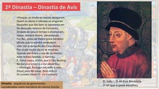 2ª Dinastia – Dinastia de Avis
Dinastia - sequência de governantes
considerados como membros da mesma família.
D. João I, O de Boa Memória
O rei que o povo escolheu
«Porque, se muito os nossos desejaram
Quem os danos e ofensas vá vingando
Naqueles que tão bem se aproveitaram
Do descuido remisso de Fernando,
Despois de pouco tempo o alcançaram,
Joane, sempre ilustre, alevantando
Por Rei, como de Pedro único herdeiro
(Ainda que bastardo) verdadeiro.
«Ser isto ordenação dos Céus divina
Por sinais muito claros se mostrou,
Quando em Évora a voz de ũa minina,
Ante tempo falando, o nomeou.
E, como cousa, enfim, que o Céu destina,
No berço o corpo e a voz alevantou:
– «Portugal, Portugal (alçando a mão,
Disse) polo Rei novo, Dom João!»
Os Lusíadas (Canto IV – 2 e 3 estrofes)
 