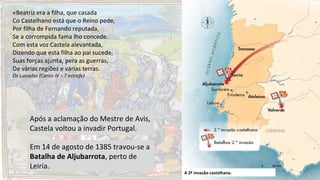 Após a aclamação do Mestre de Avis,
Castela voltou a invadir Portugal.
A 2ª invasão castelhana.
Em 14 de agosto de 1385 travou-se a
Batalha de Aljubarrota, perto de
Leiria.
«Beatriz era a filha, que casada
Co Castelhano está que o Reino pede,
Por filha de Fernando reputada,
Se a corrompida fama lho concede.
Com esta voz Castela alevantada,
Dizendo que esta filha ao pai sucede,
Suas forças ajunta, pera as guerras,
De várias regiões e várias terras.
Os Lusíadas (Canto IV – 7 estrofe)
 