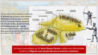 As forças comandadas por D. Nuno Álvares Pereira, embora em inferioridade
numérica, infligiram uma pesada derrota ao exército castelhano.
«Eu só, com meus vassalos e com esta
(E dizendo isto arranca meia espada),
Defenderei da força dura e infesta
A terra nunca de outrem sojugada.
Em virtude do Rei, da pátria mesta,
Da lealdade já por vós negada,
Vencerei não só estes adversários,
Mas quantos a meu Rei forem contrários!
Os Lusíadas ( Canto IV - 19 estrofe)
 