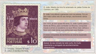 A essas conquistas de territórios se chama expansão
ultramarina.
D. João, Mestre de Avis foi aclamado rei, pelas Cortes de
Coimbra, em 1385.
D. João I era afável e generoso com os pobres. Foi um
dos mais cultos reis do seu tempo, escrevendo vários
livros.
Em 1415, já com quase 60 anos, D. João I partiu para o
Norte de África, para combater os Mouros, conquistar
Ceuta e armar aí cavaleiros os seus filhos mais velhos e
ficar com mais terras que pertenciam aos Árabes.
2.ª Dinastia - Dinastia de Avis
D. João I, O de Boa Memória
Apesar do seu reinado ter sido curto, foi muito
importante e carregado de acontecimentos
inesquecíveis. 
 