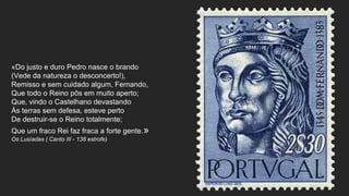 «Do justo e duro Pedro nasce o brando
(Vede da natureza o desconcerto!),
Remisso e sem cuidado algum, Fernando,
Que todo o Reino pôs em muito aperto;
Que, vindo o Castelhano devastando
Às terras sem defesa, esteve perto
De destruir-se o Reino totalmente;
Que um fraco Rei faz fraca a forte gente.»
Os Lusíadas ( Canto III - 138 estrofe)
 