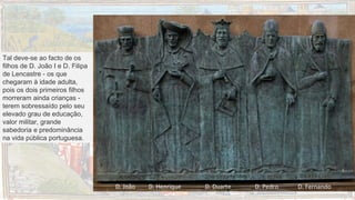 Tal deve-se ao facto de os
filhos de D. João I e D. Filipa
de Lencastre - os que
chegaram à idade adulta,
pois os dois primeiros filhos
morreram ainda crianças -
terem sobressaído pelo seu
elevado grau de educação,
valor militar, grande
sabedoria e predominância
na vida pública portuguesa.
D. João D. Henrique D. Duarte D. Pedro D. Fernando
 