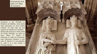 O túmulo do rei D.
João I e D. Filipa
de Lencastre.
Construiu o seu Panteão no
Mosteiro da Batalha, onde ainda
hoje repousam os seus restos
mortais, ao lado dos da sua
esposa na Capela do Fundador.
Nesta sala repousa a maior parte
da Ínclita Geração, ou seja, os
seus filhos D. Pedro, D.
Henrique, D. João e D. Fernando.
Aqui repousam também o seu
neto, D. Afonso V, o seu bisneto,
D. João II, e o seu trineto, o
Príncipe Afonso.
 