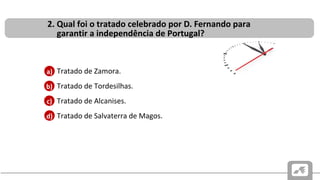 CAUSAS E CONSEQUÊNCIAS DO PROBLEMA SUCESSÓRIO PORTUGUÊS
DE 1383-1385
• Tratado de Zamora.
• Tratado de Tordesilhas.
• Tratado de Alcanises.
• Tratado de Salvaterra de Magos.
2. Qual foi o tratado celebrado por D. Fernando para
garantir a independência de Portugal?
b)
c)
d)
a)
 