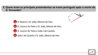 CAUSAS E CONSEQUÊNCIAS DO PROBLEMA SUCESSÓRIO PORTUGUÊS
DE 1383-1385
• D. Beatriz e D. João, Mestre de Avis.
• D. Leonor de Teles e D. João, Mestre de Avis.
• D. Leonor de Teles e João I de Castela.
• João I de Castela e D. João, Mestre de Avis.
3. Quem eram os principais pretendentes ao trono português após a morte de
D. Fernando?
b)
c)
d)
a)
 