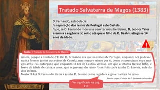 Tratado Salvaterra de Magos (1383)
D. Fernando, preocupado com a sua sucessão ao trono e
com a independência de Portugal, assinou o Tratado de
Salvaterra de Magos, terminando também com as Guerras
Fernandinas.
D. Fernando, estabelecia:
•a separação dos reinos de Portugal e de Castela;
•que, se D. Fernando morresse sem ter mais herdeiros, D. Leonor Teles
assumia a regência do reino até que o filho de D. Beatriz atingisse 14
anos de idade.
Ver significado na pág.
119
!
 